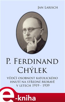 P. Ferdinand Chýlek. Vůdčí osobnost katolického hnutí na střední Moravě v letech 1919 – 1939 - Jan Larisch