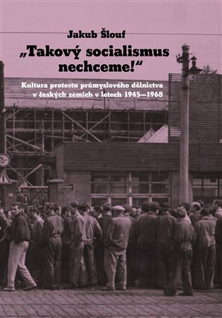 Takový socialismus nechceme!: Kultura protestu průmyslového dělnictva v českých zemích v letech 1945 - 1968 - Jakub Šlouf