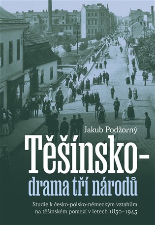Těšínsko - drama tří národů: Studie k česko-polsko-německým vztahům na těšínském pomezí v letech 1850–1945 - Jakub Podžorný