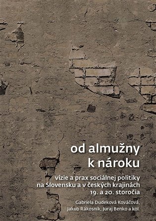 Od almužny k nároku: Vízie a prax sociálnej politiky na Slovensku a v českých krajinách 19. a 20. storočia - Juraj Benko, Gabriela Dudeková Kováčová, Jakub Rákosník