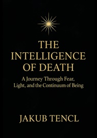 The Intelligence of Death: A Journey Through Fear, Light, and the Continuum of Being - Jakub Tencl