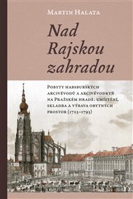 Nad Rajskou zahradou: Pobyty habsburských arcivévodů a arcivévodkyň na Pražském hradě: umístění, skladba a výbava obytných prostor (1723–1793) - Martin Halata